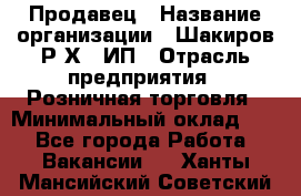 Продавец › Название организации ­ Шакиров Р.Х., ИП › Отрасль предприятия ­ Розничная торговля › Минимальный оклад ­ 1 - Все города Работа » Вакансии   . Ханты-Мансийский,Советский г.